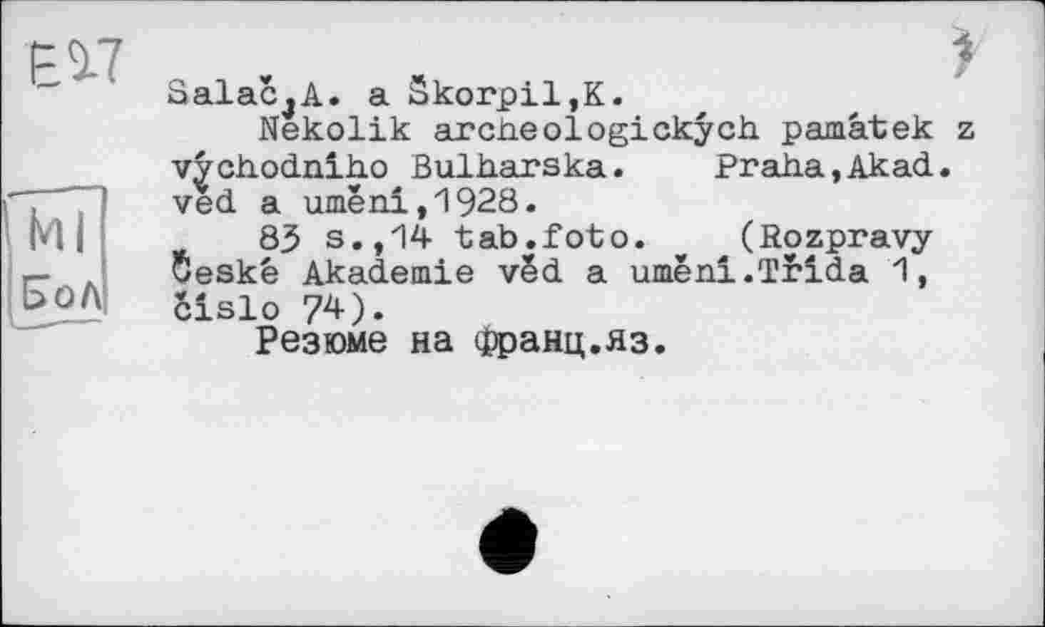 ﻿ЕІ7
(Ml ІНол
SalaCjA. a Skorpil,K.
Nekolik archeologickych pamâtek z vychodniho Bulharska.	Praha,Akad.
ved a umeni,1928.
85 s.,14 tab.foto. (Rozpravy 5eskê Akademie vëd a umëni.Trida 1, cislo 74).
Резюме на Франц.яз.